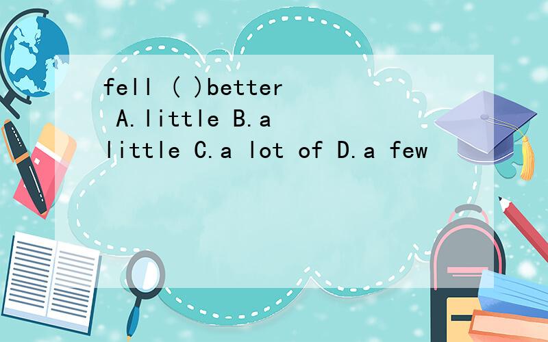 fell ( )better A.little B.a little C.a lot of D.a few