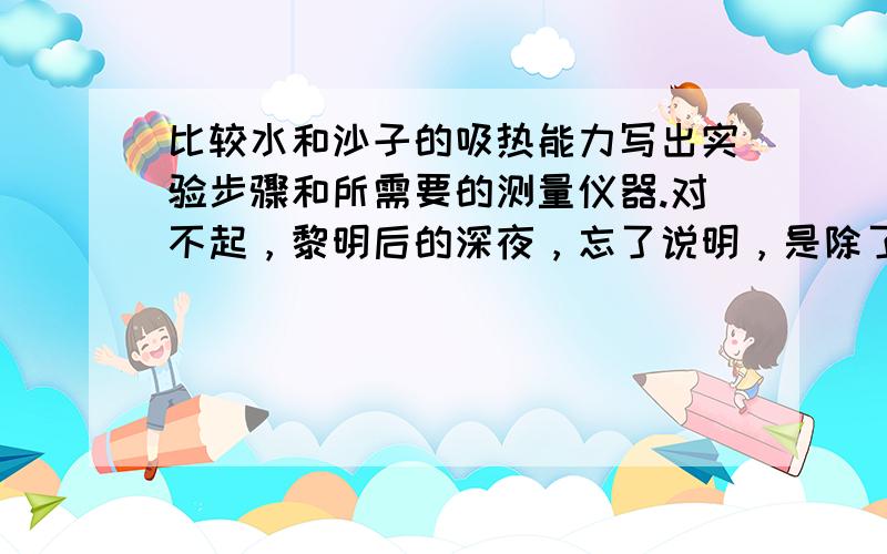 比较水和沙子的吸热能力写出实验步骤和所需要的测量仪器.对不起，黎明后的深夜，忘了说明，是除了这种方法外的其它方法，