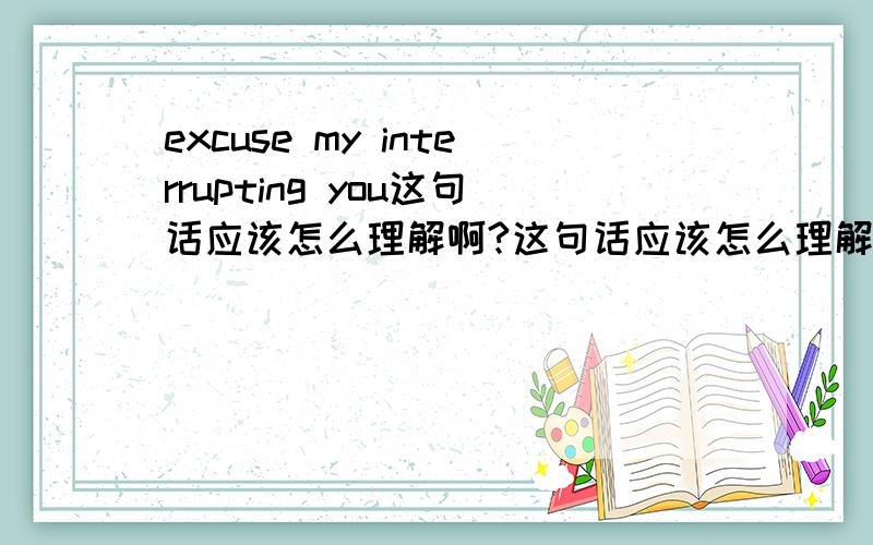 excuse my interrupting you这句话应该怎么理解啊?这句话应该怎么理解啊?如果改成 excuse me interrupt you这样 这句话有错吗?