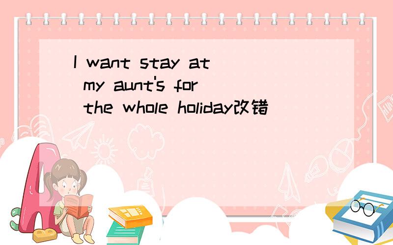 I want stay at my aunt's for the whole holiday改错