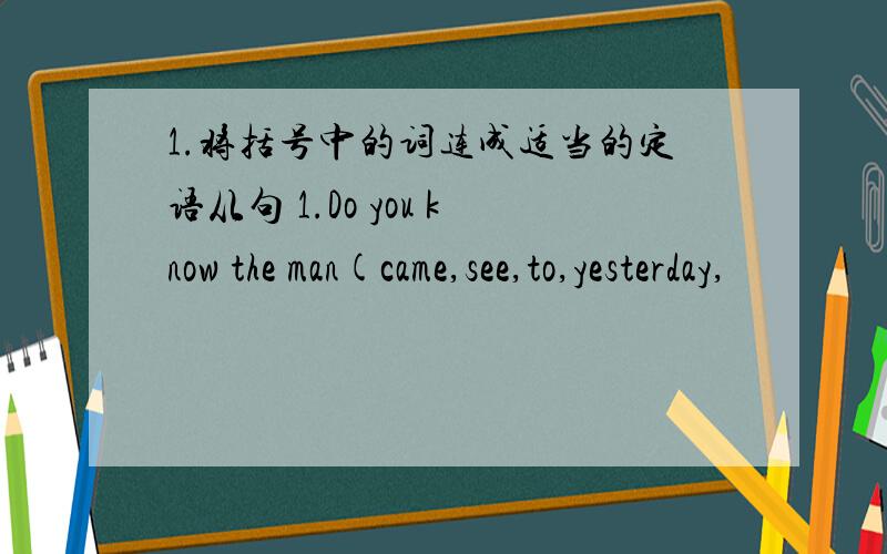 1.将括号中的词连成适当的定语从句 1.Do you know the man(came,see,to,yesterday,