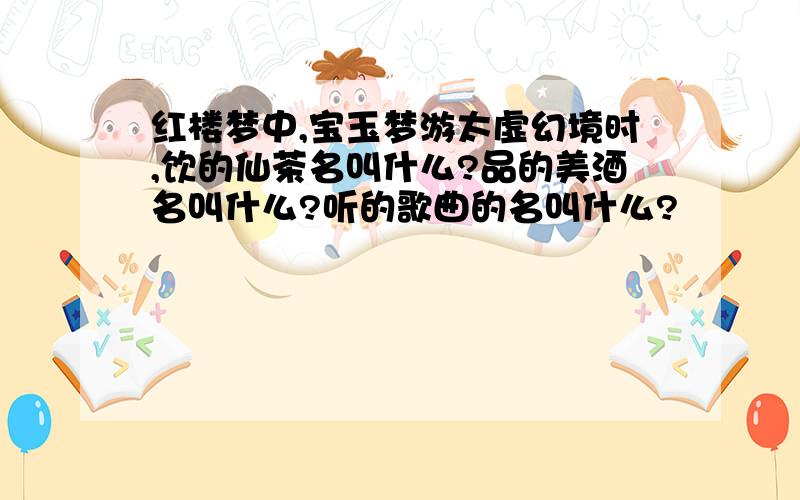 红楼梦中,宝玉梦游太虚幻境时,饮的仙茶名叫什么?品的美酒名叫什么?听的歌曲的名叫什么?