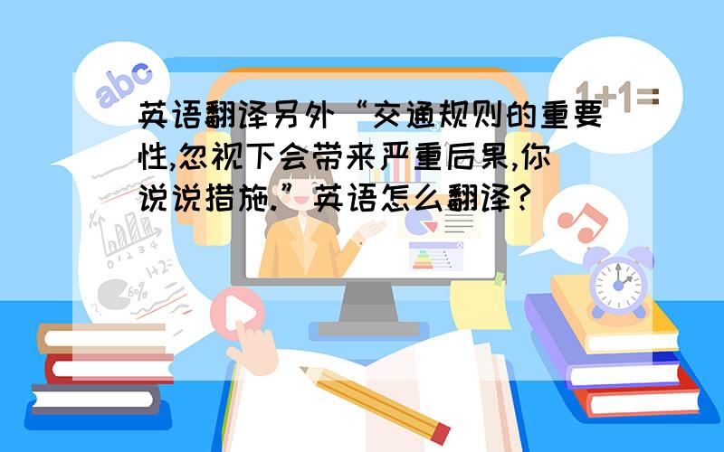 英语翻译另外“交通规则的重要性,忽视下会带来严重后果,你说说措施.”英语怎么翻译?