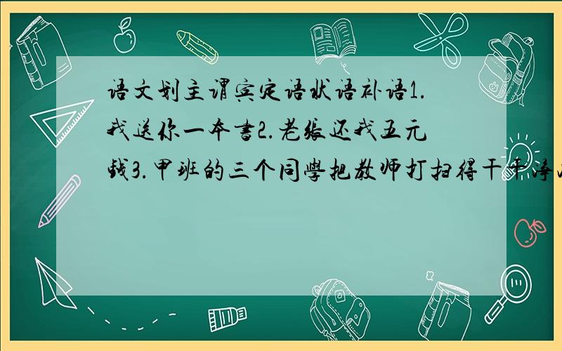 语文划主谓宾定语状语补语1.我送你一本书2.老张还我五元钱3.甲班的三个同学把教师打扫得干干净净4.他写的有名的《正气歌》歌颂了古代有骨气的人的英雄气概