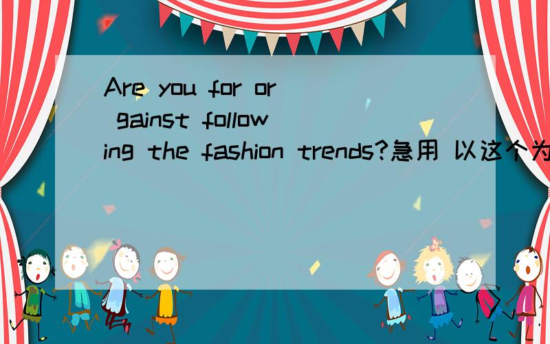 Are you for or gainst following the fashion trends?急用 以这个为题的一篇英语短文 100字左右