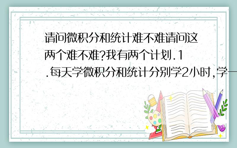 请问微积分和统计难不难请问这两个难不难?我有两个计划.1.每天学微积分和统计分别学2小时,学一年（不包括双休日）.2.学一上午的微积分和学一下午的统计,学半年（不包括双休日）.请问