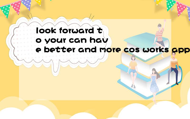 look forward to your can have better and more cos works appear 语法对不?期待你能有更多和更好的cos作品出现!我是用谷歌翻译出来的 我怕语法不对!