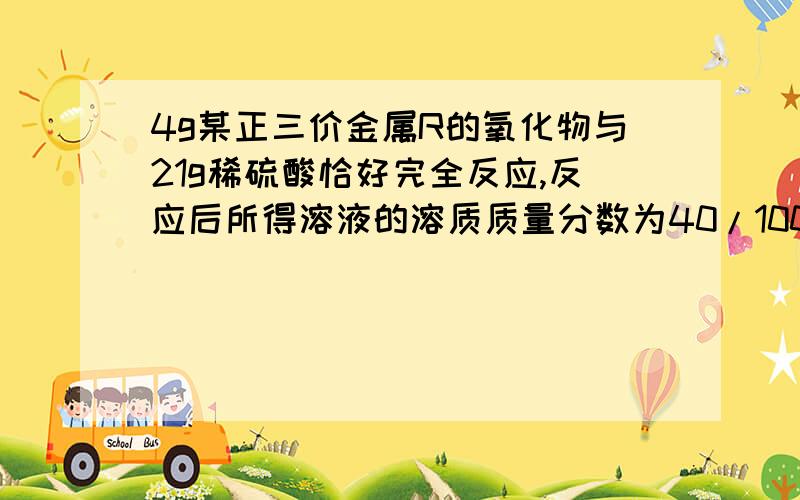 4g某正三价金属R的氧化物与21g稀硫酸恰好完全反应,反应后所得溶液的溶质质量分数为40/100,计算：1,   R的相对原子质量.2,  稀硫酸的溶质质量分数.