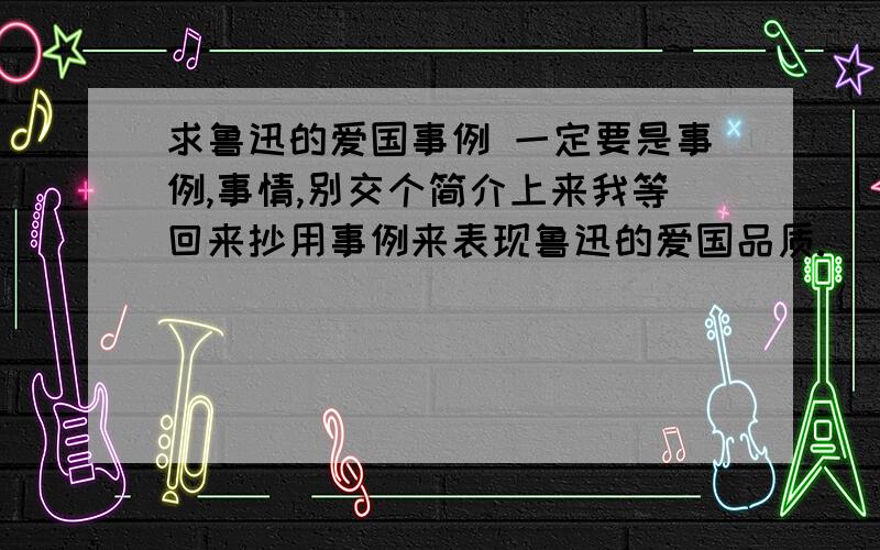 求鲁迅的爱国事例 一定要是事例,事情,别交个简介上来我等回来抄用事例来表现鲁迅的爱国品质.