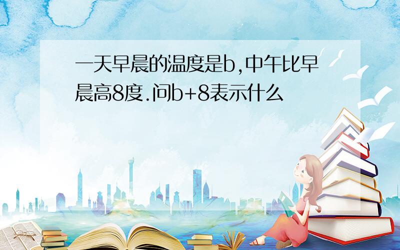 一天早晨的温度是b,中午比早晨高8度.问b+8表示什么