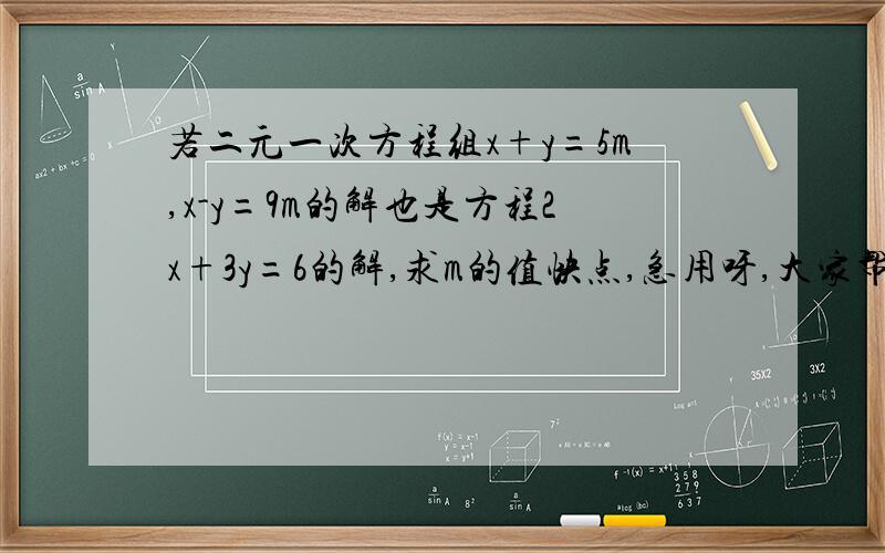 若二元一次方程组x+y=5m,x-y=9m的解也是方程2x+3y=6的解,求m的值快点,急用呀,大家帮帮忙,教教我