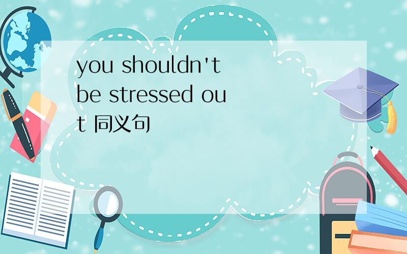 you shouldn't be stressed out 同义句