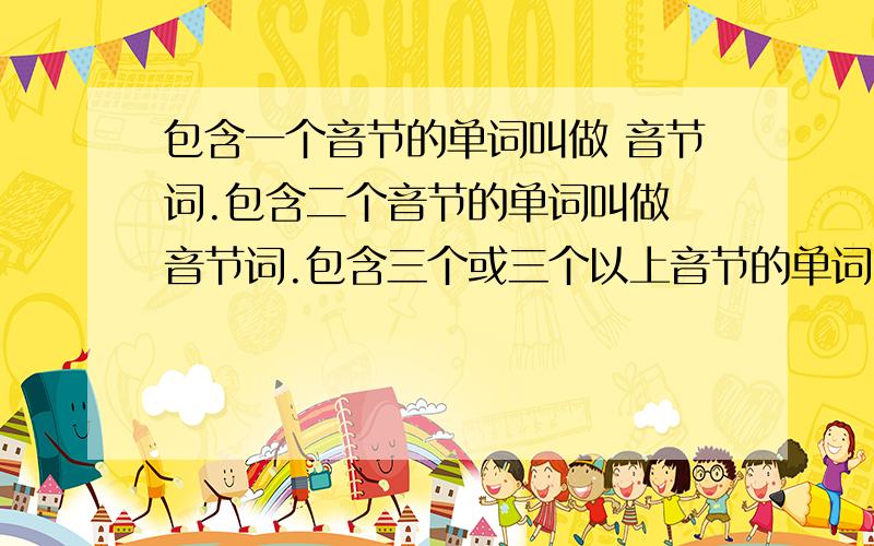 包含一个音节的单词叫做 音节词.包含二个音节的单词叫做 音节词.包含三个或三个以上音节的单词叫做 音节词.