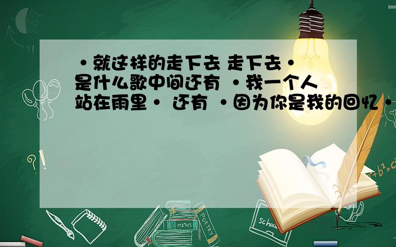 ·就这样的走下去 走下去· 是什么歌中间还有 ·我一个人站在雨里· 还有 ·因为你是我的回忆· 就知道这几句了