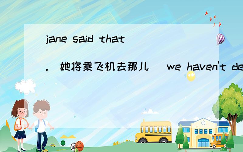 jane said that______________.(她将乘飞机去那儿） we haven't decided___________.（我们下一步该做什么he asked me____________________.(是如何处理这件事的）实在不会了,横线上怎么写.第一个回答者奖赏50财富