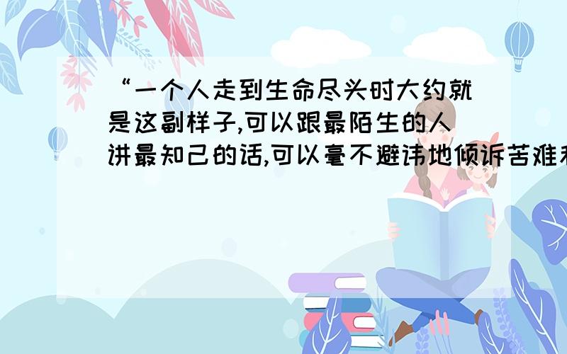 “一个人走到生命尽头时大约就是这副样子,可以跟最陌生的人讲最知己的话,可以毫不避讳地倾诉苦难和不平,没有任何禁忌和障碍,就像儿童一样心灵自由.”请从这句话中探求作者写作此文