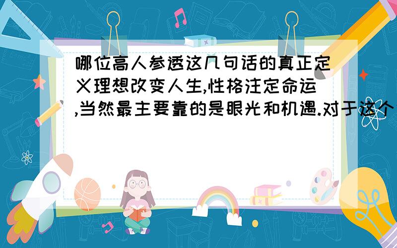 哪位高人参透这几句话的真正定义理想改变人生,性格注定命运,当然最主要靠的是眼光和机遇.对于这个话题当然有不同的分岐,