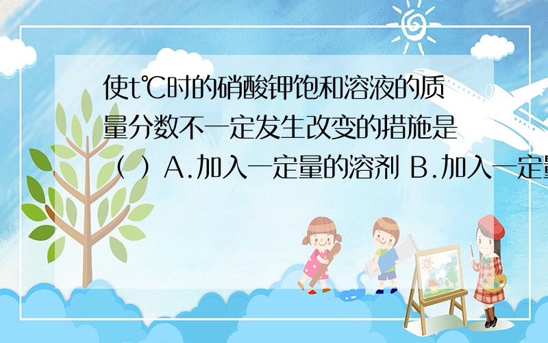 使t℃时的硝酸钾饱和溶液的质量分数不一定发生改变的措施是（ ）A.加入一定量的溶剂 B.加入一定量的溶质C.改变温度 D.蒸发掉部分溶剂后,仍恢复到t℃我们试卷上的答案是B,可是我觉得是D,