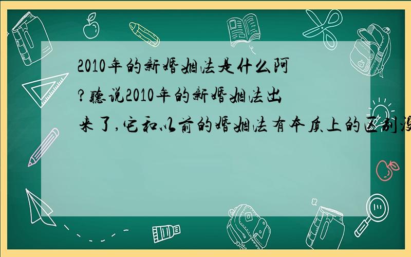 2010年的新婚姻法是什么阿?听说2010年的新婚姻法出来了,它和以前的婚姻法有本质上的区别没有?