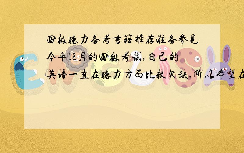 四级听力备考书籍推荐准备参见今年12月的四级考试,自己的英语一直在听力方面比较欠缺,所以希望在做真题的基础上再使用一本听力专项练习来提高听力.希望有经验的朋友推荐一下,只需要