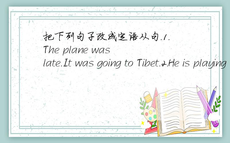 把下列句子改成定语从句.1.The plane was late.It was going to Tibet.2.He is playing a piece of music.We all like listening to it.3.I want to read all the books.The books were waitten by Lu Xun.