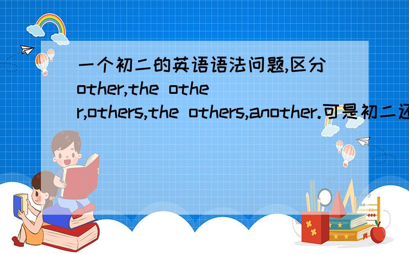 一个初二的英语语法问题,区分other,the other,others,the others,another.可是初二还不大明白,只是知道another是另一个,其它的区分不了.我看网上的都看不懂,谁能用通俗易懂的初二学生能听懂的语言给