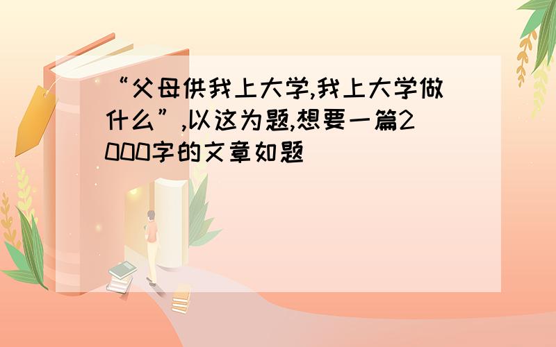 “父母供我上大学,我上大学做什么”,以这为题,想要一篇2000字的文章如题