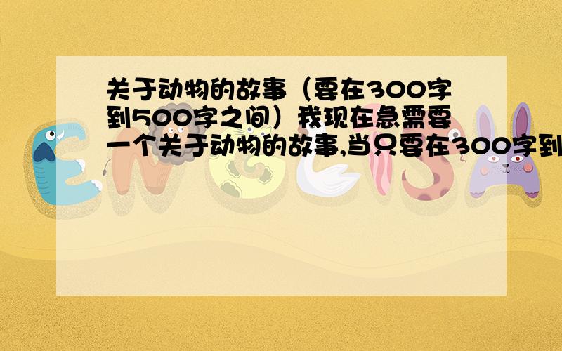 关于动物的故事（要在300字到500字之间）我现在急需要一个关于动物的故事,当只要在300字到500字就行,(*^__^*)...嘻嘻,先说一声谢谢啦!