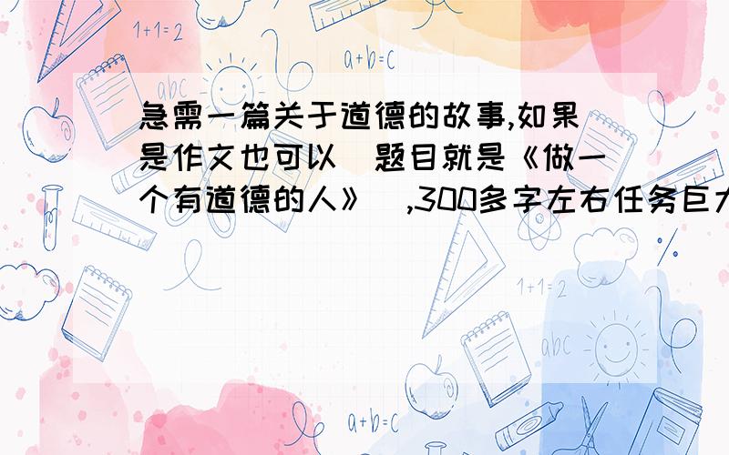 急需一篇关于道德的故事,如果是作文也可以（题目就是《做一个有道德的人》）,300多字左右任务巨大,所以不知道的就别凑热闹了