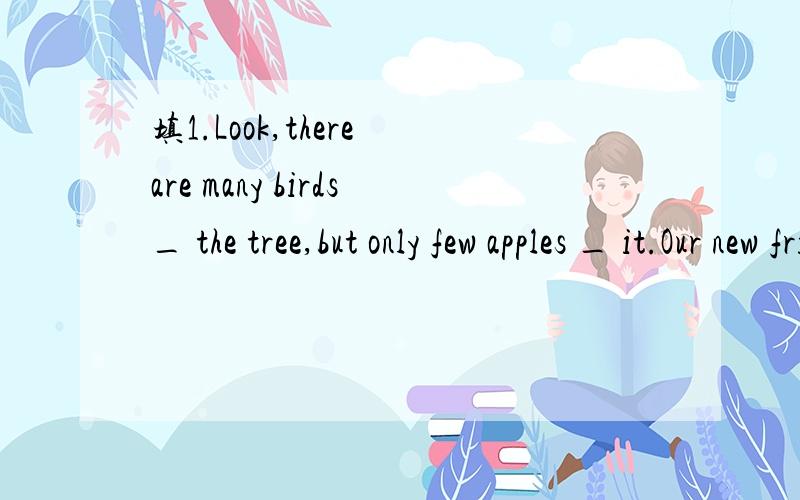 填1.Look,there are many birds_ the tree,but only few apples _ it.Our new friend,Betty,comes _ Australia.My pen is lost.I am looking _ it._ Sunday morning,Mike and Jack often go fishing.We can make a snowman and skate _ winter.My brithday is _ Nov.18