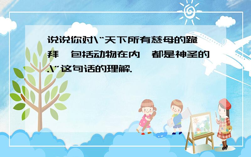 说说你对\“天下所有慈母的跪拜,包括动物在内,都是神圣的.\”这句话的理解.