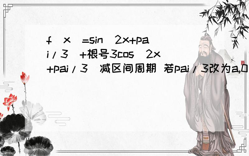 f(x)=sin(2x+pai/3)+根号3cos(2x+pai/3)减区间周期 若pai/3改为a,0