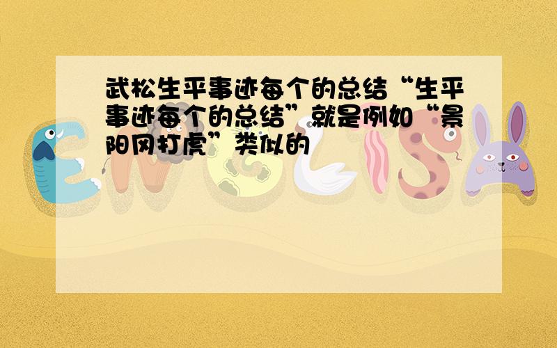 武松生平事迹每个的总结“生平事迹每个的总结”就是例如“景阳冈打虎”类似的