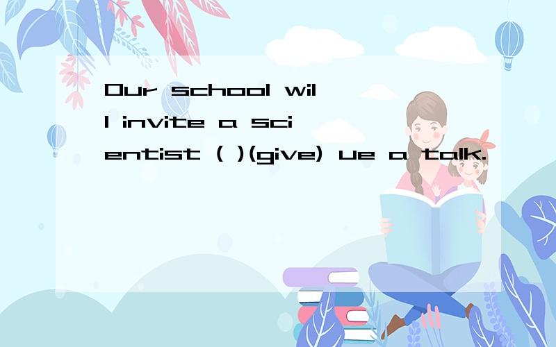 Our school will invite a scientist ( )(give) ue a talk.