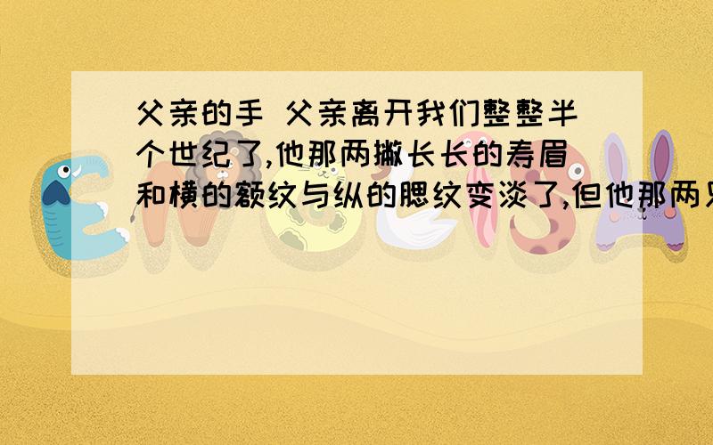 父亲的手 父亲离开我们整整半个世纪了,他那两撇长长的寿眉和横的额纹与纵的腮纹变淡了,但他那两只浑厚结实、握满人世沧桑的手,却一直晃在我的脸前,好像我一伸手就能拉住.父亲满手掌