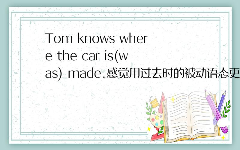 Tom knows where the car is(was) made.感觉用过去时的被动语态更合适啊