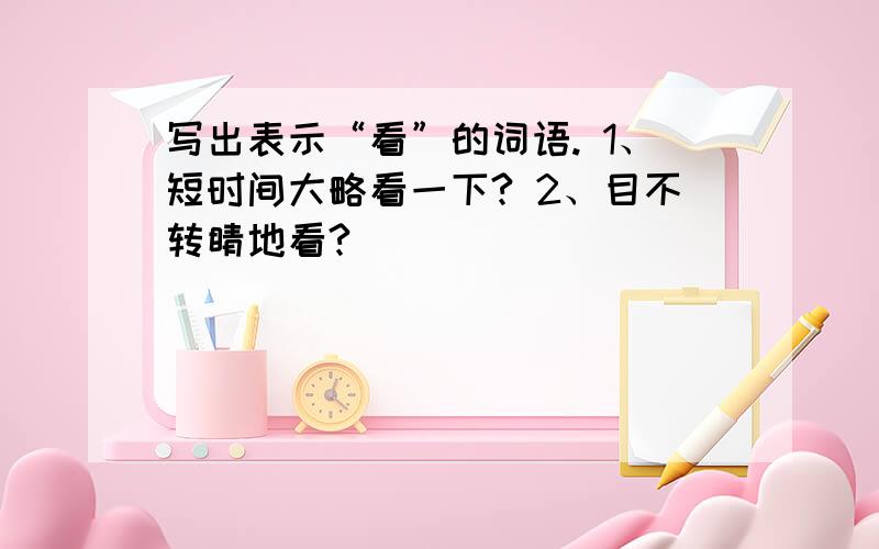 写出表示“看”的词语. 1、短时间大略看一下? 2、目不转睛地看?