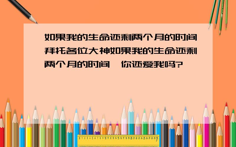 如果我的生命还剩两个月的时间拜托各位大神如果我的生命还剩两个月的时间,你还爱我吗?