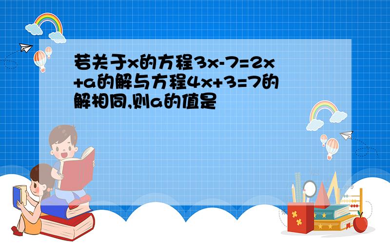 若关于x的方程3x-7=2x+a的解与方程4x+3=7的解相同,则a的值是