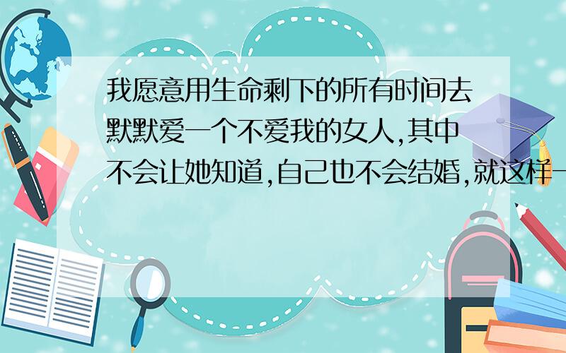 我愿意用生命剩下的所有时间去默默爱一个不爱我的女人,其中不会让她知道,自己也不会结婚,就这样一辈子爱下去.我今年19呵呵要是命好剩下还可以爱个几十年!这次真走不出来了,在她之前