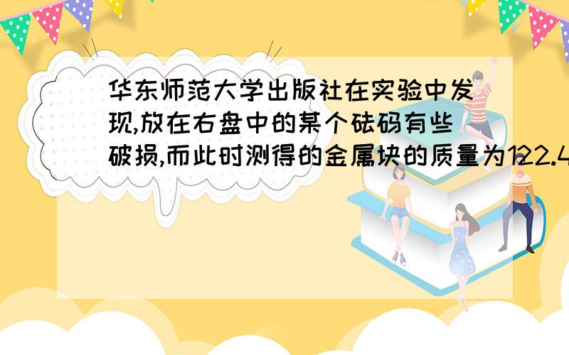 华东师范大学出版社在实验中发现,放在右盘中的某个砝码有些破损,而此时测得的金属块的质量为122.4克,那么金属块的实际质量应__（大于、等于或小于）122.4克.