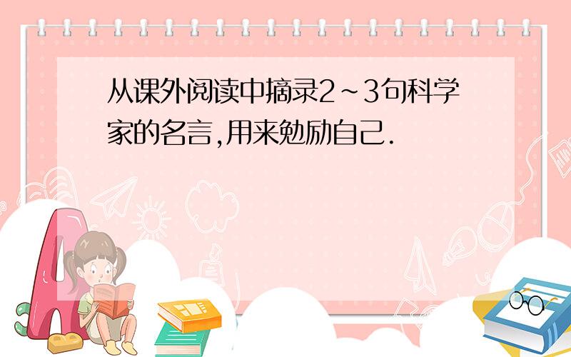 从课外阅读中摘录2~3句科学家的名言,用来勉励自己.