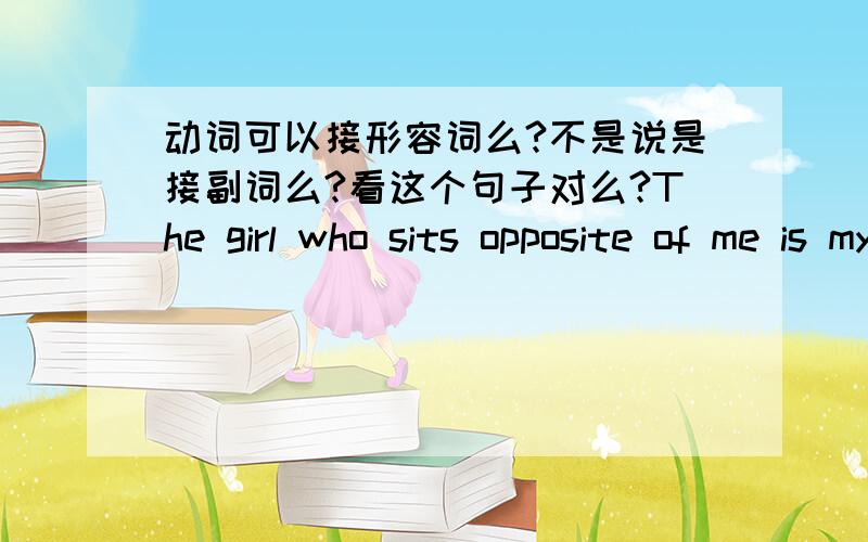 动词可以接形容词么?不是说是接副词么?看这个句子对么?The girl who sits opposite of me is my sister.（这个是什么从句）sit是v,opposite是 adj,这个句子对么,另外Vi 就是系动词的意思么?