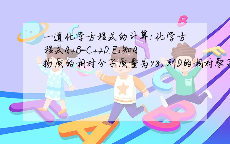 一道化学方程式的计算!化学方程式A+B=C+2D.已知A物质的相对分子质量为98,则D的相对原子质量是_____.()注意是求D的相对原子质量！