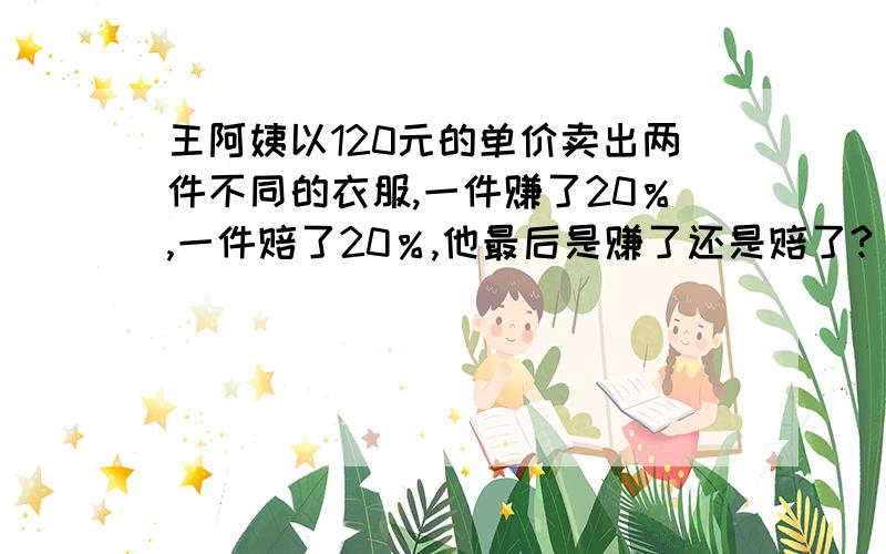 王阿姨以120元的单价卖出两件不同的衣服,一件赚了20％,一件赔了20％,他最后是赚了还是赔了?