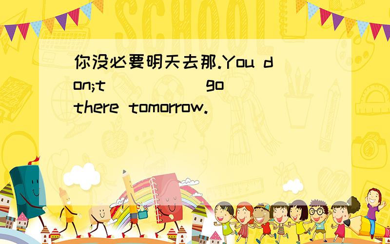 你没必要明天去那.You don;t __ __ go there tomorrow.