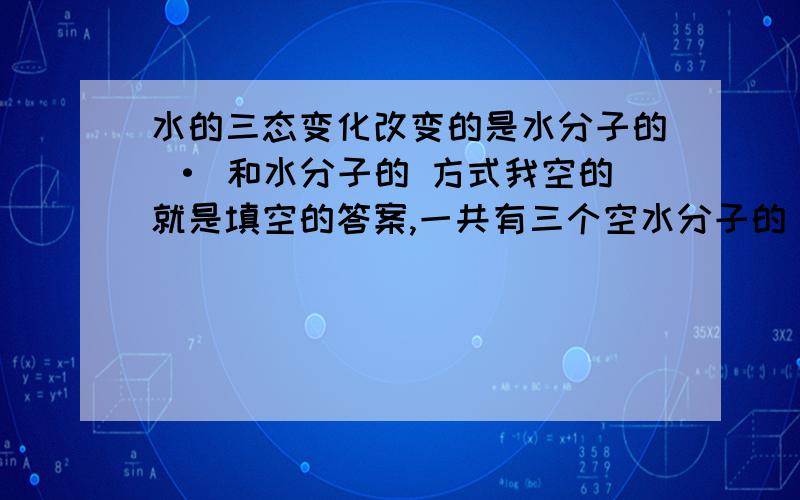 水的三态变化改变的是水分子的 · 和水分子的 方式我空的就是填空的答案,一共有三个空水分子的【 】·【 】和水分子的【 】方式