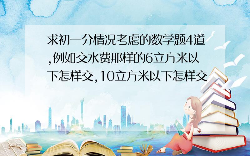 求初一分情况考虑的数学题4道,例如交水费那样的6立方米以下怎样交,10立方米以下怎样交