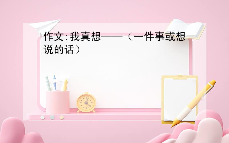 作文:我真想——（一件事或想说的话）