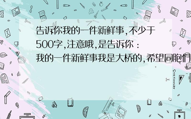 告诉你我的一件新鲜事,不少于500字,注意哦,是告诉你：我的一件新鲜事我是大桥的,希望同胞们帮忙.悬赏50分